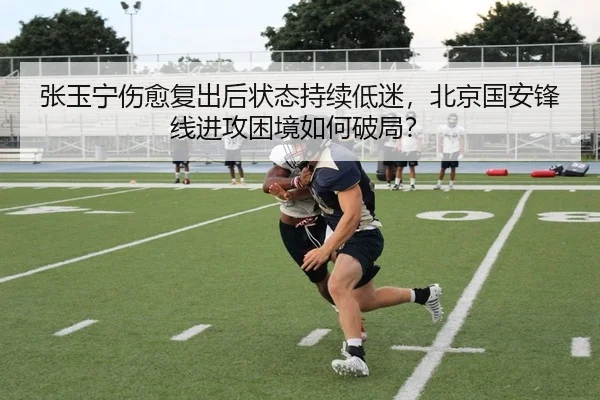 张玉宁伤愈复出后状态持续低迷，北京国安锋线进攻困境如何破局？